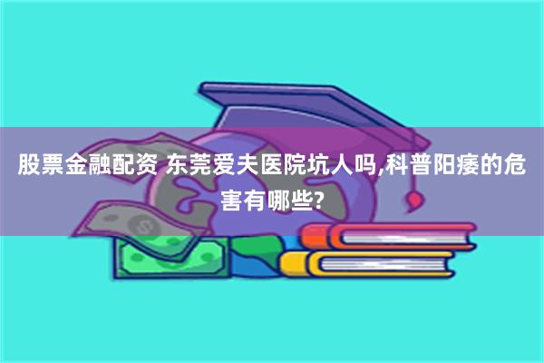 股票金融配资 东莞爱夫医院坑人吗,科普阳痿的危害有哪些?