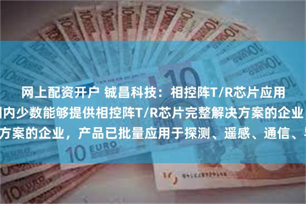 网上配资开户 铖昌科技：相控阵T/R芯片应用领域广泛，公司作为国内少数能够提供相控阵T/R芯片完整解决方案的企业，产品已批量应用于探测、遥感、通信、导航等多个领域