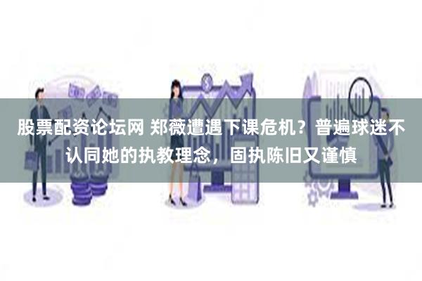 股票配资论坛网 郑薇遭遇下课危机？普遍球迷不认同她的执教理念，固执陈旧又谨慎