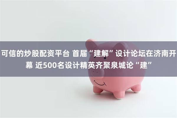 可信的炒股配资平台 首届“建解”设计论坛在济南开幕 近500名设计精英齐聚泉城论“建”