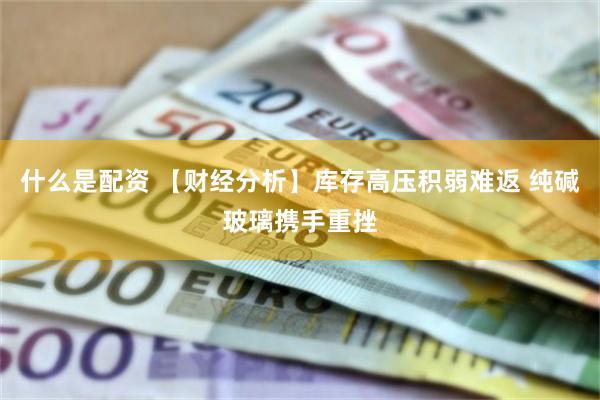 什么是配资 【财经分析】库存高压积弱难返 纯碱玻璃携手重挫