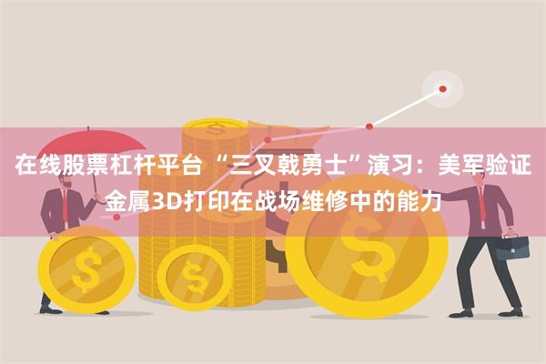 在线股票杠杆平台 “三叉戟勇士”演习：美军验证金属3D打印在战场维修中的能力