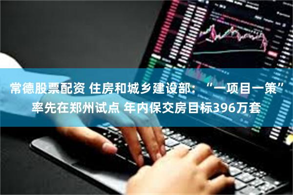 常德股票配资 住房和城乡建设部：“一项目一策”率先在郑州试点 年内保交房目标396万套