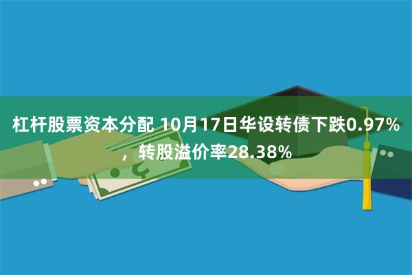 杠杆股票资本分配 10月17日华设转债下跌0.97%，转股溢价率28.38%