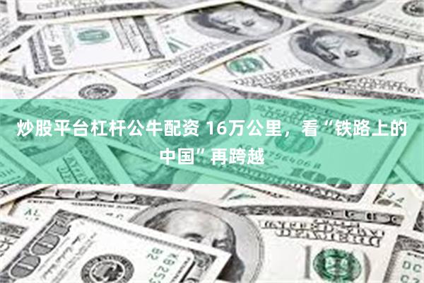 炒股平台杠杆公牛配资 16万公里，看“铁路上的中国”再跨越