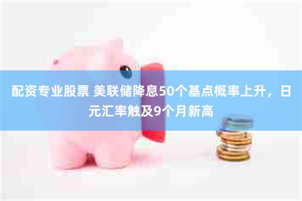 配资专业股票 美联储降息50个基点概率上升，日元汇率触及9个月新高