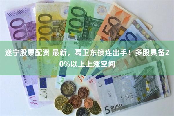 遂宁股票配资 最新，葛卫东接连出手！多股具备20%以上上涨空间