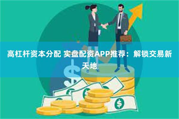 高杠杆资本分配 实盘配资APP推荐：解锁交易新天地