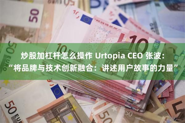 炒股加杠杆怎么操作 Urtopia CEO 张波：“将品牌与技术创新融合：讲述用户故事的力量”