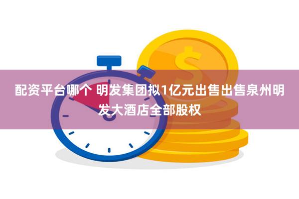 配资平台哪个 明发集团拟1亿元出售出售泉州明发大酒店全部股权