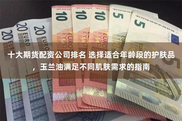 十大期货配资公司排名 选择适合年龄段的护肤品，玉兰油满足不同肌肤需求的指南