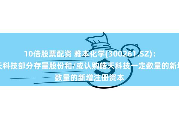 10倍股票配资 雅本化学(300261.SZ)：拟收购皓天科技部分存量股份和/或认购皓天科技一定数量的新增注册资本