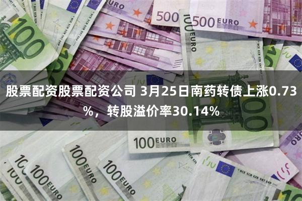 股票配资股票配资公司 3月25日南药转债上涨0.73%，转股溢价率30.14%