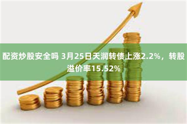 配资炒股安全吗 3月25日天润转债上涨2.2%，转股溢价率15.52%