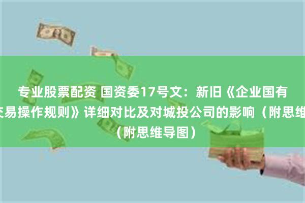 专业股票配资 国资委17号文：新旧《企业国有资产交易操作规则》详细对比及对城投公司的影响（附思维导图）