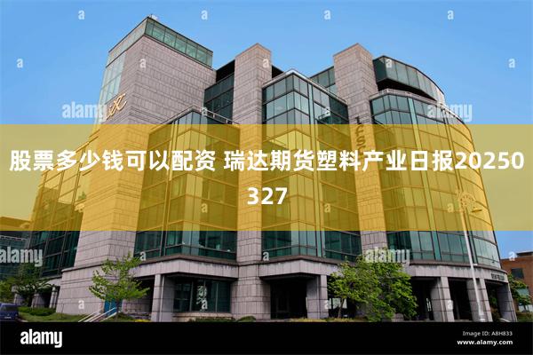 股票多少钱可以配资 瑞达期货塑料产业日报20250327