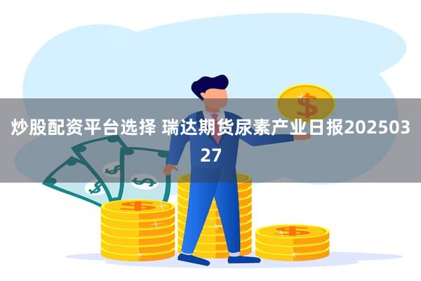 炒股配资平台选择 瑞达期货尿素产业日报20250327