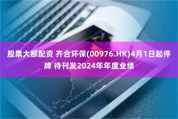 股票大额配资 齐合环保(00976.HK)4月1日起停牌 待刊发2024年年度业绩