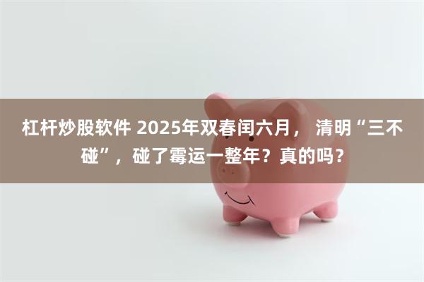杠杆炒股软件 2025年双春闰六月， 清明“三不碰”，碰了霉运一整年？真的吗？