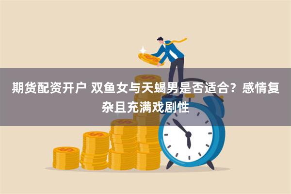 期货配资开户 双鱼女与天蝎男是否适合？感情复杂且充满戏剧性