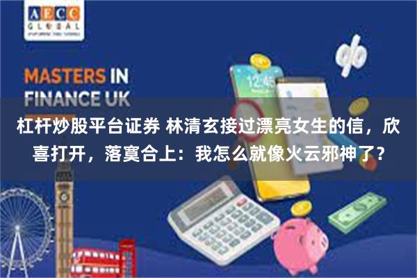 杠杆炒股平台证券 林清玄接过漂亮女生的信，欣喜打开，落寞合上：我怎么就像火云邪神了？
