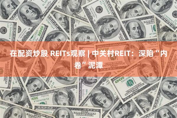 在配资炒股 REITs观察 | 中关村REIT：深陷“内卷”泥潭