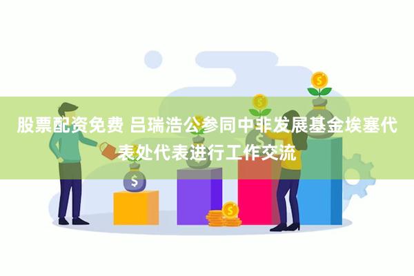 股票配资免费 吕瑞浩公参同中非发展基金埃塞代表处代表进行工作交流
