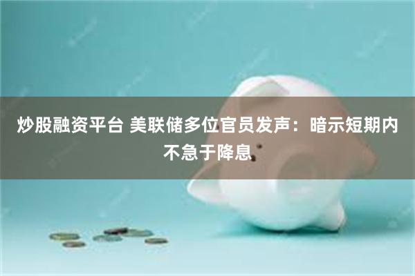 炒股融资平台 美联储多位官员发声：暗示短期内不急于降息