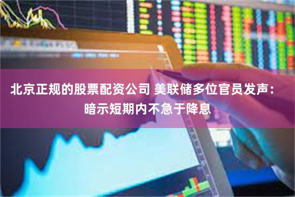 北京正规的股票配资公司 美联储多位官员发声： 暗示短期内不急于降息