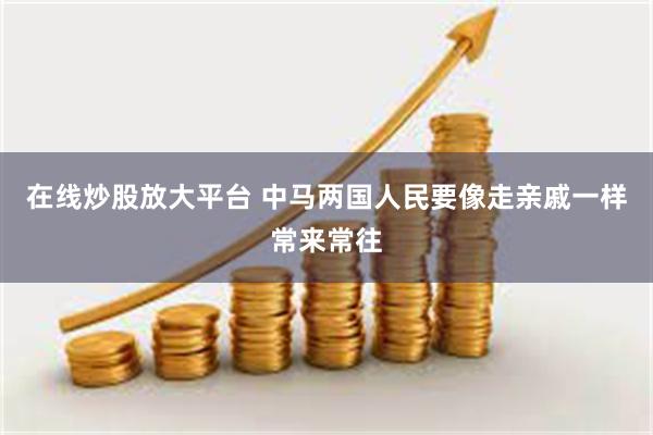 在线炒股放大平台 中马两国人民要像走亲戚一样常来常往