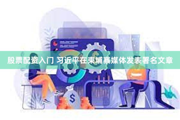 股票配资入门 习近平在柬埔寨媒体发表署名文章