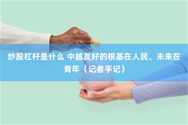 炒股杠杆是什么 中越友好的根基在人民、未来在青年（记者手记）