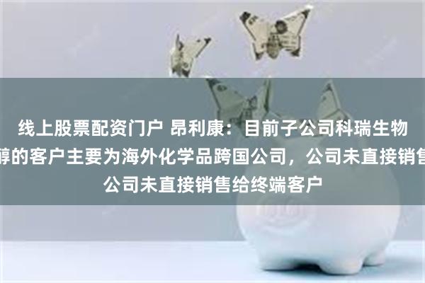 线上股票配资门户 昂利康：目前子公司科瑞生物植物源胆固醇的客户主要为海外化学品跨国公司，公司未直接销售给终端客户