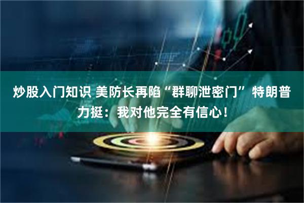 炒股入门知识 美防长再陷“群聊泄密门” 特朗普力挺：我对他完全有信心！