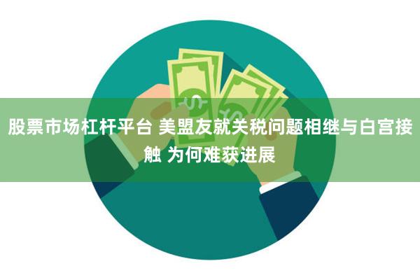股票市场杠杆平台 美盟友就关税问题相继与白宫接触 为何难获进展
