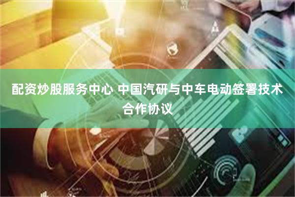 配资炒股服务中心 中国汽研与中车电动签署技术合作协议