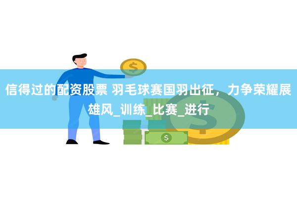 信得过的配资股票 羽毛球赛国羽出征，力争荣耀展雄风_训练_比赛_进行