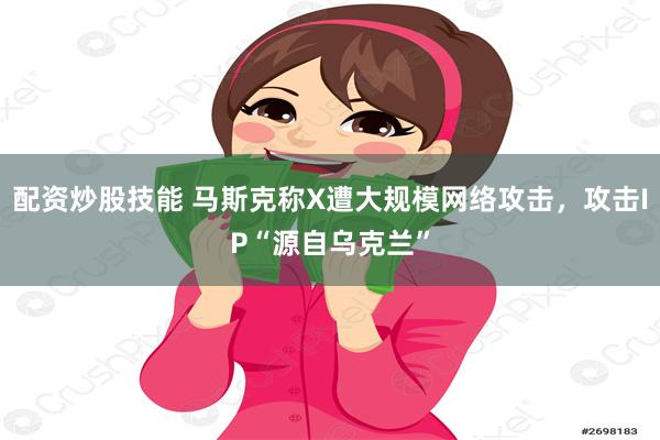 配资炒股技能 马斯克称X遭大规模网络攻击，攻击IP“源自乌克兰”