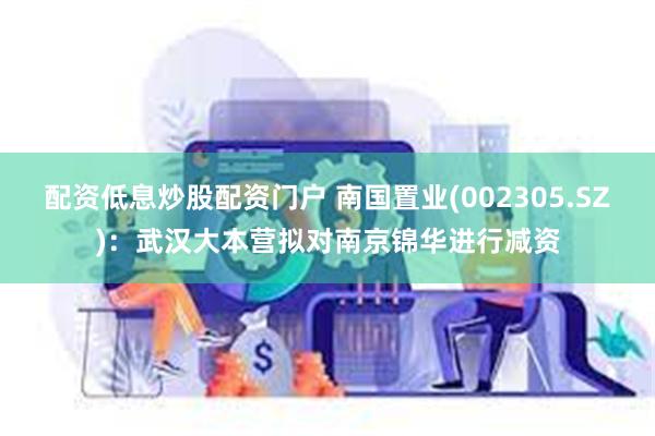 配资低息炒股配资门户 南国置业(002305.SZ)：武汉大本营拟对南京锦华进行减资