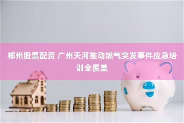郴州股票配资 广州天河推动燃气突发事件应急培训全覆盖
