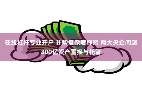 在线杠杆专业开户 并购复杂度称冠 两大央企间超300亿资产置换与托管