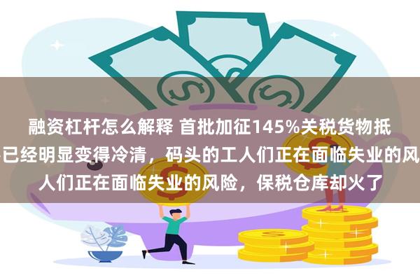 融资杠杆怎么解释 首批加征145%关税货物抵美国！加州洛杉矶港已经明显变得冷清，码头的工人们正在面临失业的风险，保税仓库却火了