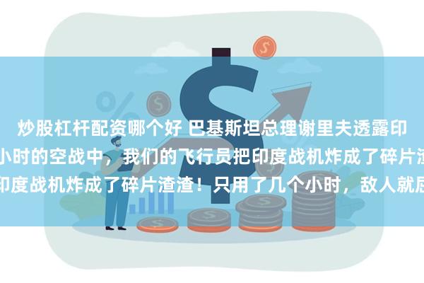 炒股杠杆配资哪个好 巴基斯坦总理谢里夫透露印巴空战细节：在长达1小时的空战中，我们的飞行员把印度战机炸成了碎片渣渣！只用了几个小时，敌人就屈服了