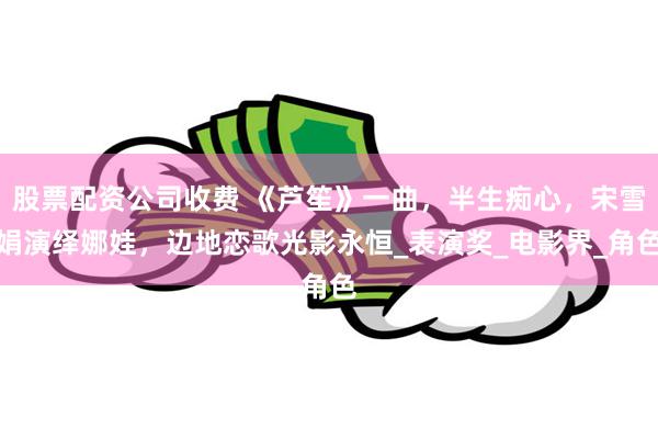 股票配资公司收费 《芦笙》一曲，半生痴心，宋雪娟演绎娜娃，边地恋歌光影永恒_表演奖_电影界_角色