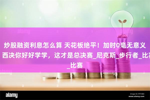 炒股融资利息怎么算 天花板绝平！加时0毫无意义！西决你好好学学，这才是总决赛_尼克斯_步行者_比赛