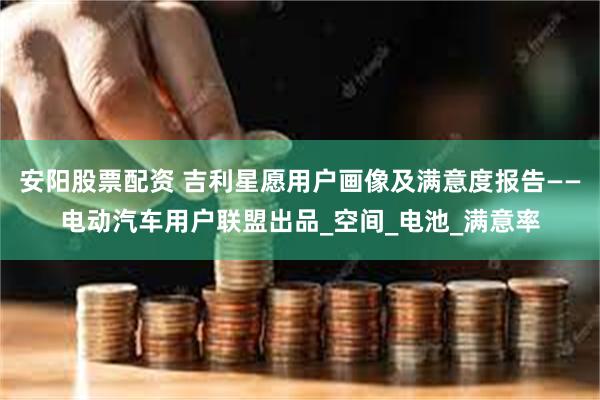 安阳股票配资 吉利星愿用户画像及满意度报告——电动汽车用户联盟出品_空间_电池_满意率