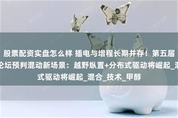 股票配资实盘怎么样 插电与增程长期并存！第五届车用动力系统论坛预判混动新场景：越野纵置+分布式驱动将崛起_混合_技术_甲醇