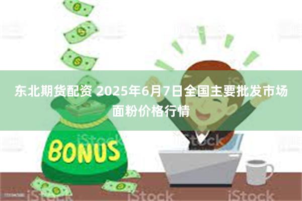 东北期货配资 2025年6月7日全国主要批发市场面粉价格行情