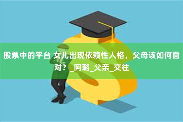 股票中的平台 女儿出现依赖性人格，父母该如何面对？_阿璐_父亲_交往