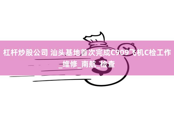 杠杆炒股公司 汕头基地首次完成C909飞机C检工作_维修_南航_检查